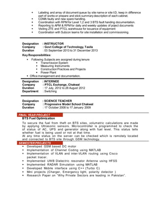  Labeling and array of document queue by site name or site I.D, keep in difference 
part of works or prepare and stick summary description of each cabinet. 
 CDMA faulty and new spare handling. 
 Coordination with RPM for Level 1,2 and 3 BTS fault handing documentation. 
 Reporting to APM & RPM for daily and weekly updates of poject documents 
 Visiting ZTE and PTCL warehouse for issuance of equipment 
 Coordination with Subcon teams for site installation and commissioning. 
Designation : INSTRUCTOR 
Company : Govt College of Technology, Taxila 
Duration : 03 September 2013 to 31 December 2013 
Key Responsibilities: 
 Following Subjects are assigned during tenure 
 Transmission System 
 Measuring Instruments 
 Construction Practices and Projects 
 Power Plant 
 Office management and documentation. 
Designation : INTERNEE 
Company : PTCL Exchange, Chakwal 
Duration : 17 July, 2012 to 28 August 2012 
Department : Switching 
Designation : SCIENCE TEACHER 
Company : Progressive Model School Chakwal 
Duration : 17 October 2008 to 17 January 2009 
FINAL YEAR PROJECT 
BTS Fuel Optimization 
To secure the fuel from theft on BTS sites, volumetric calculations are made 
by applying Ultrasonic sensors. Microcontroller is programmed to check the 
of status of AC, UPS and generator along with fuel level. This status tells 
whether fuel is being used or not at that time. 
At any time status on the server can be checked which is remotely located 
and connected to BTS site through GSM technology. 
SEMESTER PROJECTS 
 Developed GSM based DC motor 
 Implementation of Channel Coding using MATLAB 
 Implementation of VLAN and inter -VLAN routing using Cisco 
packet tracer . 
 Implemented UWB Dielectric resonator Antenna using HFSS 
 Implemented RADAR Simulation using MATLAB 
 Developed Mobile interface using C++ (Turbo C) 
 Mini projects (Charger, Emergency light, polarity detector ) 
 Res earc h Paper on “W hy Private Sec tors are leading in Pakis tan”. 
 