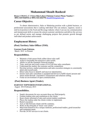 Muhammad Shoaib Rasheed
House # 356 B 2, C 2 Town Ship Lahore Pakistan Contact Phone Number •
0092-320-9446936 or 0092-344-4264794 shoaib936@gmail.com
Career Objective.
To obtain Administrative, Sales or Marketing position with a global business, or
professional associations that is seeking individual who can analyze, organize, secure a
mid level position in the Food and Beverage industry where I can use my communication
and interpersonal skills to ensure the utmost customer satisfaction and deliver the services
as per defined norms and manage challenging projects that promote growth through
individual and product achievement.
Employment History
(Post) Territory Sales Officer (TSO).
Gourmet Foods Pakistan.
March 2015 to Present
Responsibilities.
• Maintain a high energy/high caliber direct sales staff.
• Achieve reasonable but aggressive sales results.
• Ability to sell the Signature Network product
• Train, motivate and coach a team of 4-6 Full time sales consultants.
• Understand the market, the customer and the competition.
• Develop territory, market penetration and sales execution strategies to consistently
attain and exceed goals.
• Direct sales focus to identify and uncover opportunities.
• Ensure each sales consultant is equipped and driven to fulfill clients' present and
future needs through consultative engagement and solutions selling.
• Foster an environment of open communication.
(Post) Business Agent (Trader).
HARVEST TOPWORTH INTERNATIONAL.
August 2014 February 2015
Responsibilities.
• Supply documents for new accounts those are filed properly.
• Explain trading rules and regulations to the clients.
• Keep clients informed of rates and current market conditions.
• Places the trading order the clients wishes to implement.
• Report execution.
• Acts as link between clients and the company.
• Work on the principle of ‘know your clients’’
• Must train himself to be a unique marketer, professional traders, good researcher
and competent agent.
• Provide 24/365 services to our clients.
 