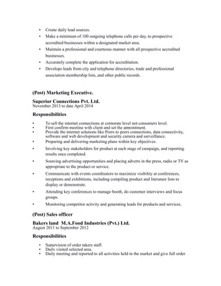 • Create daily lead sources.
• Make a minimum of 100 outgoing telephone calls per day, to prospective
accredited businesses within a designated market area.
• Maintain a professional and courteous manner with all prospective accredited
businesses.
• Accurately complete the application for accreditation.
• Develops leads from city and telephone directories, trade and professional
association membership lists, and other public records.
(Post) Marketing Executive.
Superior Connections Pvt. Ltd.
November 2013 to date April 2014
Responsibilities
• To sell the internet connections at corporate level not consumers level.
• First confirm meeting with client and set the appointment.
• Provide the internet solutions like Peers to peers connections, data connectivity,
software and web development and security camera and surveillance.
• Preparing and delivering marketing plans within key objectives.
• Involving key stakeholders for product at each stage of campaign, and reporting
results once completed.
• Sourcing advertising opportunities and placing adverts in the press, radio or TV as
appropriate to the product or service.
• Communicate with events coordinators to maximize visibility at conferences,
receptions and exhibitions, including compiling product and literature lists to
display or demonstrate.
• Attending key conferences to manage booth, do customer interviews and focus
groups.
• Monitoring competitor activity and generating leads for products and services.
(Post) Sales officer
Bakers land M.A.Food Industries (Pvt.) Ltd.
August 2011 to September 2012
Responsibilities
• Supervision of order takers staff.
• Daily visited selected area.
• Daily meeting and reported to all activities held in the market and give full order
 