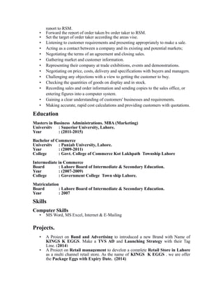 report to RSM.
• Forward the report of order taken by order taker to RSM.
• Set the target of order taker according the areas vise.
• Listening to customer requirements and presenting appropriately to make a sale.
• Acting as a contact between a company and its existing and potential markets;
• Negotiating the terms of an agreement and closing sales.
• Gathering market and customer information.
• Representing their company at trade exhibitions, events and demonstrations.
• Negotiating on price, costs, delivery and specifications with buyers and managers.
• Challenging any objections with a view to getting the customer to buy.
• Checking the quantities of goods on display and in stock.
• Recording sales and order information and sending copies to the sales office, or
entering figures into a computer system.
• Gaining a clear understanding of customers' businesses and requirements.
• Making accurate, rapid cost calculations and providing customers with quotations.
Education
Masters in Business Administrations. MBA (Marketing)
University : Superior University, Lahore.
Year : (2011-2015)
Bachelor of Commerce
University : Punjab University, Lahore.
Year : (2009-2011)
College : Govt. College of Commerce Kot Lakhpath Township Lahore
Intermediate in Commerce
Board : Lahore Board of Intermediate & Secondary Education.
Year : (2007-2009)
College : Government College Town ship Lahore.
Matriculation
Board : Lahore Board of Intermediate & Secondary Education.
Year : 2007
Skills
Computer Skills
• MS Word, MS Excel, Internet & E-Mailing
Projects.
• A Project on Band and Advertising to introduced a new Brand with Name of
KINGS K EGGS. Make a TVS AD and Launching Strategy with their Tag
Line. (2014)
• A Project on Retail management to develop a complete Retail Store in Lahore
as a multi channel retail store. As the name of KINGS K EGGS . we are offer
the Package Eggs with Expiry Date. (2014)
 