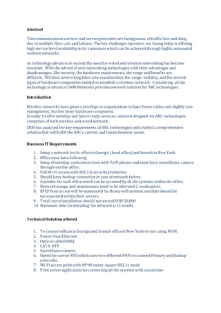Abstract
Telecommunications carriers and serviceproviders are facing issues of traffic loss and delay
due to multiple fibre cuts and failures. The key challenges operators are facing today is offering
high service level availability to its customers which can be achieved through highly automated
resilient networks.
As technology advances in society the need for wired and wireless networking has become
essential. With the advent of new networking technologies with their advantages and
disadvantages, like security, the hardware requirements, the range and benefits are
different. Wireless networking takes into consideration the range, mobility, and the several
types of hardware components needed to establish a wireless network. Considering all the
technological advances SNM Networks provides network solution for ABC technologies.
Introduction
Wireless networks have given a privilege to organizations to have fewercables and slightly less
management, but few more hardware component.
In order to offermobility and future ready services, networkdesigned forABC technologies
comprises of both wireless and wired network.
SNM has analysed the key requirements of ABC technologies and crafted a comprehensive
solution that willfulfill the ABC’s current and future business needs.
BusinessIT Requirements
1. Setup a network forits officein Georgia (head office) and branch in New York.
2. Officemust have following
3. Setup of meeting conferenceroom with VoIP phones and must have surveillance camera
through-out the office.
4. Full Wi-Fi access with 802.11i security protection.
5. Should have backup connectionin case of network failure.
6. A printer for each officewhichcan be accessed by all the systems within the office.
7. Networkoutage and maintenance need to be informed 2 weeks prior.
8. RFID flooraccess will be maintained by Honeywell systems and data should be
incorporated within their servers.
9. Total cost of installation should not exceed USD 50,000
10. Maximum time forinstalling the network is 12 weeks.
Technical Solutionoffered
1. To connectofficesin Georgia and branch officein New Yorkwe are using WAN.
2. PowerOverEthernet
3. Optical cable(OM4)
4. CAT 6 UTP
5. Surveillance camera
6. Opted for carrier XYZwhichuses two different POPstoconnect Primary and backup
networks.
7. Wi-Fi access point with 40*40 meter square 802.1x mode
8. Print server application forconnecting all the systems with one printer
 
