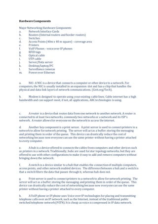 HardwareComponents
Major Networking Hardware Components
a. NetworkInterface Cards
b. Routers (Internal routers and border routers)
c. Switches
d. Access Points (40m x 40 m square) - coverage area
e. Printers
f. VoIP Phones - voiceover IP phones
g. RFID tags
h. Optical cable
i. UTP cable
j. Server/Data server
k. Desktop/laptop/PC
l. Surveillance cameras
m. Powerover Ethernet
a. NIC- A NIC is a devicethat connects a computer or other device to a network. For
computers, the NIC is usually installed in an expansion slot and has a chip that handles the
physical and data-link layers of networkcommunications. (Cert.org/Tech).
b. Modem is designed to operate using yourexisting cable lines. Cable internet has a high
bandwidth and can support most, if not, all applications, ABC technologies is using.
c. A router is a devicethat routes data from one network to another network. A router is
connected to at least twonetworks, commonly two networksor a networkand its ISP's
network. A router allows for everyoneon the networkto access the internet.
d. Another key component is a print server. A print server is used to connectprinters to a
networkto allow fornetwork printing. The server will actas a buffer;storing the messaging
and printing them in order of the queue. This device can drastically reduce the cost of
networking because now everyone can use the same printer without having a printer attached
to every computer.
e. A hub is a deviceoffered to connects the cables from computers and other devices such
as printers in a network.Traditionally, hubs are used forstar topology networks, but they are
offeredto use with other configurations to make it easy to add and remove computers without
bringing down the network.
f. A switch is a device similar to a hub that enables the connectionof multiple computers,
access points, and other networkenabled devices. The differencebetween a hub and a switchis
that a switchfilters the data that passes through it, whereas hub does not.
g. Print server is used to connectprinters to a network to allow fornetwork printing. The
server will act as a buffer;storing the messaging and printing them in order of the queue. This
device can drastically reduce the cost of networking because now everyonecan use the same
printer without having a printer attached to every computer.
h. A VoIP phone or IP phone uses Voice overIP technologies for placing and transmitting
telephone calls over an IP network,such as the Internet, instead of the traditional public
switched telephone network(PSTN).It is cheap as voice is compressed in IP data network.
 