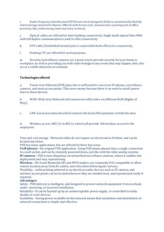 i. Radio-frequencyidentification (RFID)uses electromagneticfieldsto automaticallyidentify
and tracktags attached to objects. Offered with Access card _manual and a scanningunit at office
premises,like conferencing room and entry terminal.
j. Optical cables are offeredfor inter building connectivity.Single mode optical fibre OM4
with fullduplex communication is used to offerconnectivity
k. UTP cable (Unshielded twisted pair) is used within both officesforconnectivity.
l. Desktop/ PC are offeredfor workpurposes.
m. Security/surveillance cameras are a great way to provide security foryour home or
workplace.As wellas providing youwith video footageof any events that may happen, they also
act as a visible deterrent to criminals.
Technologiesoffered
a. Powerover Ethernet (POE) plus,this is sufficientfor voiceoverIP phones, surveillance
cameras, and most access points. This saves money because there is no need to install power
lines to these devices.
b. WAN- Wide Area Networkwill connecttwoofficesites via different RoW(Rights of
Way).
c. LAN- Local area network whichconnects the local officepremises at both the sites.
d. Wireless access -802.11i in 802.1x whichwill provide full wireless access for the
employees.
Time and cost savings - Networkcables do not require an electrician to fit them, and can be
located anywhere.
POE has many applications, but are offered forthree key areas:
VoIPphones - the original POE application. Using POE means phones have a single connection
to a wall socket, and can be remotely powered down, just like with the older analog systems.
IP cameras - POE is now ubiquitous on networked surveillance cameras, where it enables fast
deployment and easy repositioning.
Wireless– Wi-fiand Bluetooth APs and RFIDreaders are commonly PoE-compatible,to allow
remote locationaway fromAC outlets, and relocation followingsite surveys.
Flexibility - without being tethered to an electrical outlet, devices such as IP cameras and
wireless access points can be located wherever they are needed most, and repositioned easily if
required.
Advantages:
Safety - POE delivery is intelligent, and designed to protect networkequipment fromoverload,
under -powering, or incorrect installation.
Reliability - It can be backed-up by an uninterruptible powersupply, or controlled to easily
disable or reset devices.
Scalability - having power available on the network means that installation and distribution of
networkconnections is simple and effective.
 