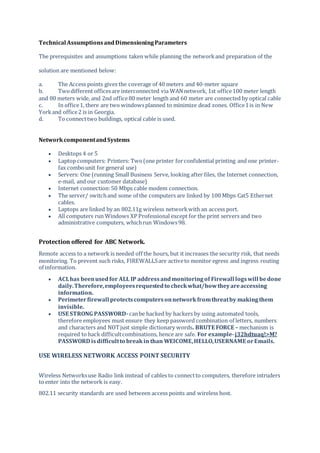 Technical AssumptionsandDimensioningParameters
The prerequisites and assumptions taken while planning the networkand preparation of the
solution are mentioned below:
a. The Access points gives the coverage of 40 meters and 40-meter square
b. Twodifferent officesare interconnected via WANnetwork, 1st office100 meter length
and 80 meters wide, and 2nd office80 meter length and 60 meter are connected by optical cable
c. In office1, there are two windowsplanned to minimize dead zones. Office1is in New
Yorkand office2 is in Georgia.
d. To connecttwo buildings, optical cable is used.
NetworkcomponentandSystems
 Desktops 4 or 5
 Laptop computers: Printers: Two(one printer forconfidential printing and one printer-
fax combounit for general use)
 Servers: One (running Small Business Serve, looking after files, the Internet connection,
e-mail, and our customer database)
 Internet connection:50 Mbps cable modem connection.
 The server/ switchand some of the computers are linked by 100 Mbps Cat5 Ethernet
cables.
 Laptops are linked by an 802.11g wireless networkwith an access port.
 All computers run Windows XP Professional except for the print servers and two
administrative computers, whichrun Windows98.
Protection offered for ABC Network.
Remote access to a network is needed off the hours, but it increases the security risk, that needs
monitoring. To prevent such risks, FIREWALLSare activeto monitor egress and ingress routing
of information.
 ACLhas beenusedfor ALL IP addressandmonitoringof Firewall logswill bedone
daily.Therefore,employeesrequestedto checkwhat/howtheyareaccessing
information.
 Perimeterfirewall protectscomputersonnetworkfromthreatby makingthem
invisible.
 USE STRONG PASSWORD-canbe hacked by hackers by using automated tools,
therefore employees must ensure they keep password combination of letters, numbers
and characters and NOTjust simple dictionary words. BRUTE FORCE – mechanism is
required to hack difficultcombinations, hence are safe. For example-j32hdtuaq!>M?
PASSWORD isdifficultto breakin than WElCOME,HELLO,USERNAME orEmails.
USE WIRELESS NETWORK ACCESS POINT SECURITY
Wireless Networksuse Radio link instead of cables to connectto computers, therefore intruders
to enter into the network is easy.
802.11 security standards are used between access points and wireless host.
 