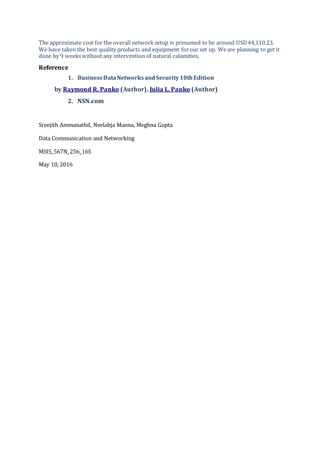 The approximate cost for the overall network setup is presumed to be around USD44,110.23.
We have taken the best quality products and equipment forour set up. Weare planning to get it
done by 9 weekswithout any intervention of natural calamities.
Reference
1. BusinessDataNetworksandSecurity10thEdition
by Raymond R. Panko (Author), Julia L. Panko (Author)
2. NSN.com
Sreejith Ammanathil, Neelabja Manna, Meghna Gupta
Data Communication and Networking
MSIS_567N_256_16S
May 10, 2016
 
