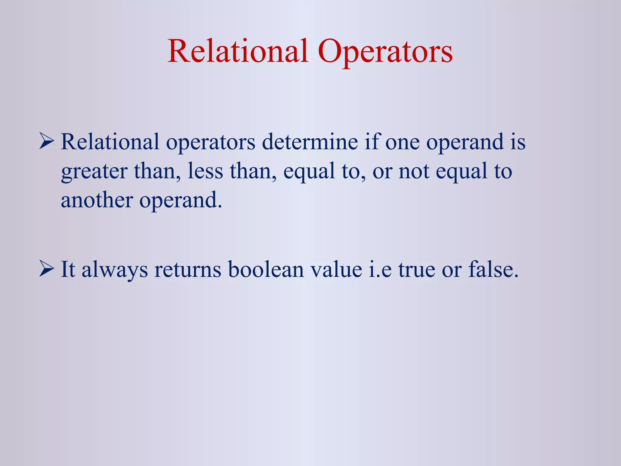 Relational Operators
 Relational operators determine if one operand is
greater than, less than, equal to, or not equal to
another operand.
 It always returns boolean value i.e true or false.
 