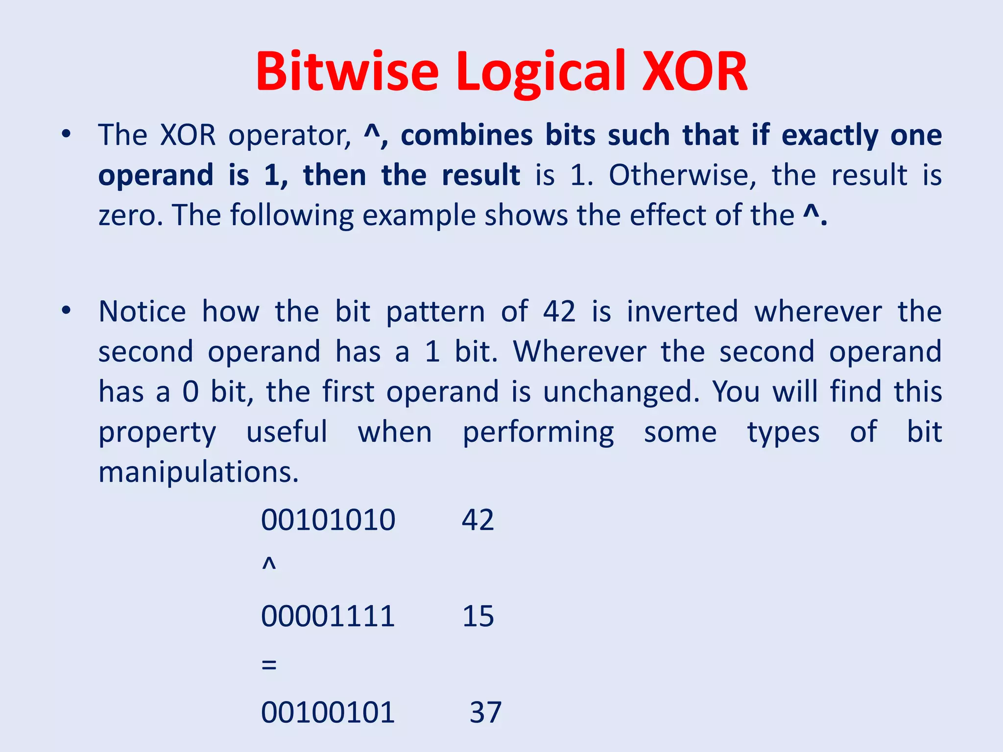 Bitwise Logical XOR
• The XOR operator, ^, combines bits such that if exactly one
operand is 1, then the result is 1. Otherwise, the result is
zero. The following example shows the effect of the ^.
• Notice how the bit pattern of 42 is inverted wherever the
second operand has a 1 bit. Wherever the second operand
has a 0 bit, the first operand is unchanged. You will find this
property useful when performing some types of bit
manipulations.
00101010 42
^
00001111 15
=
00100101 37
 