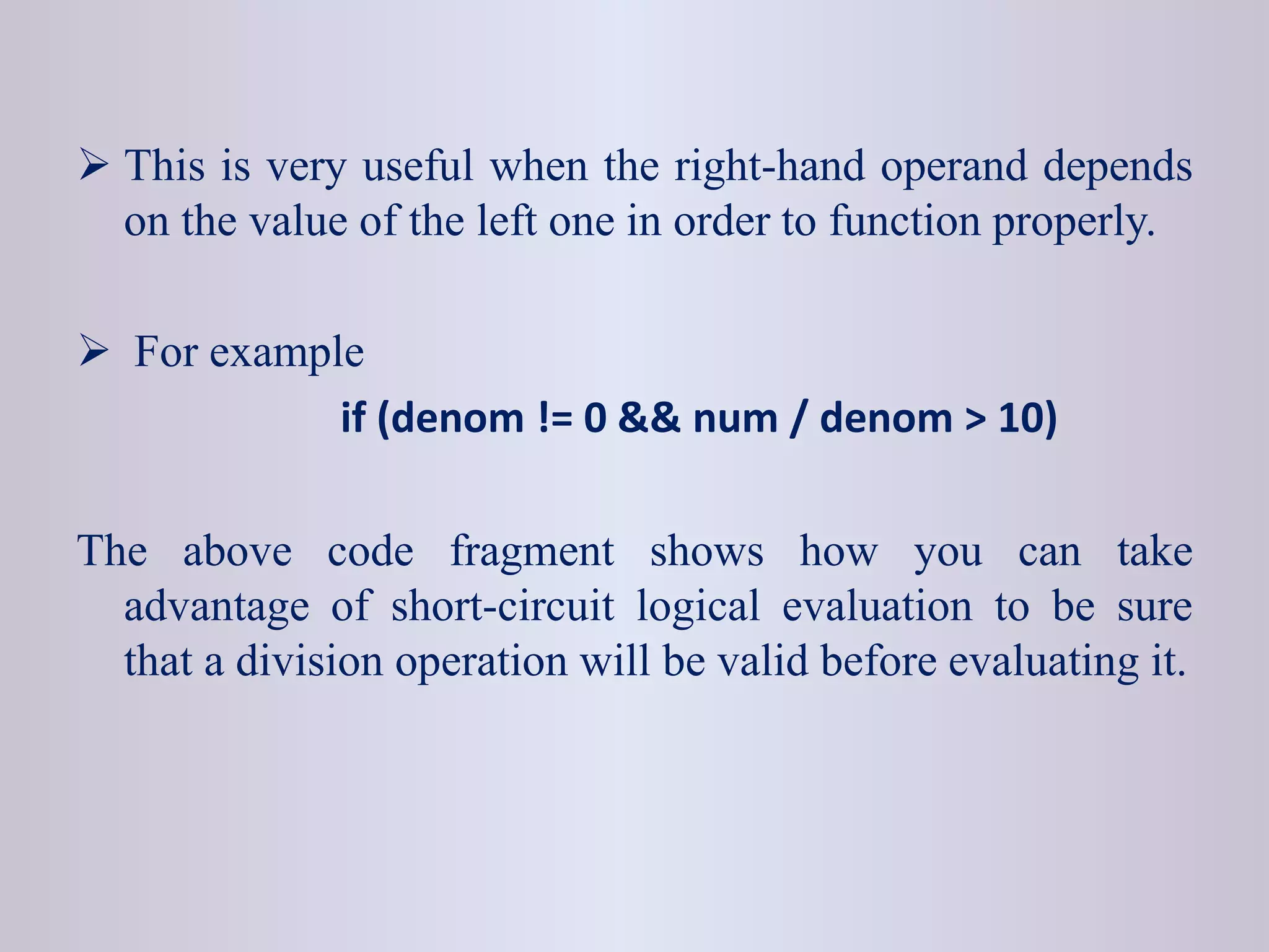  This is very useful when the right-hand operand depends
on the value of the left one in order to function properly.
 For example
if (denom != 0 && num / denom > 10)
The above code fragment shows how you can take
advantage of short-circuit logical evaluation to be sure
that a division operation will be valid before evaluating it.
 