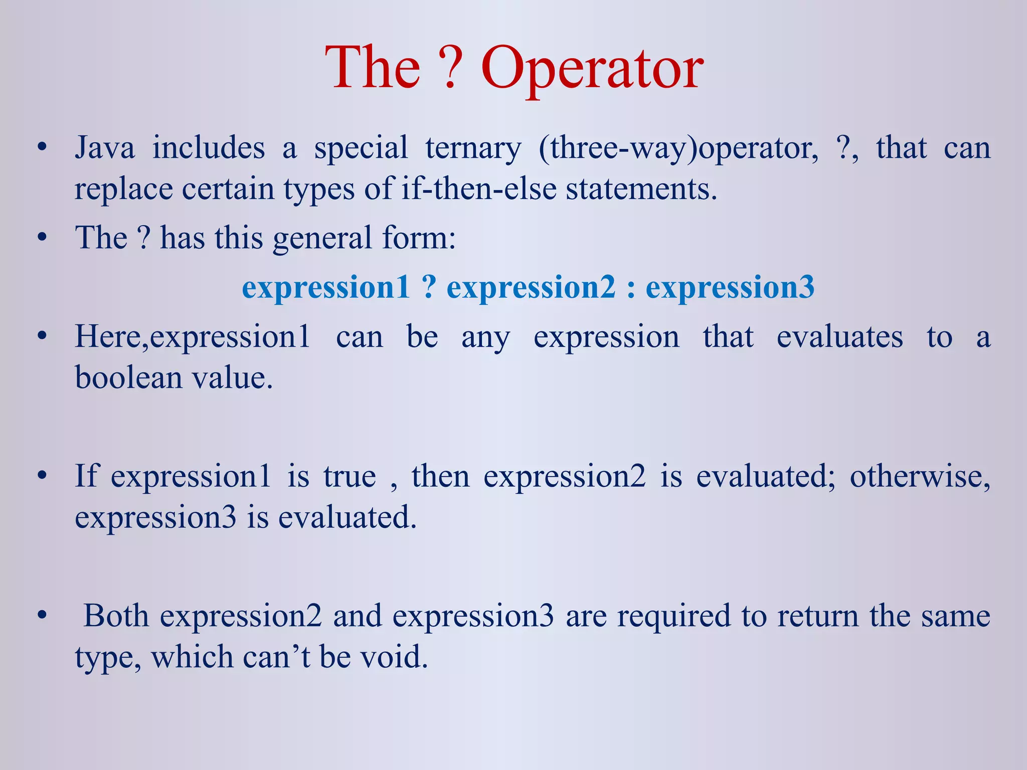 The ? Operator
• Java includes a special ternary (three-way)operator, ?, that can
replace certain types of if-then-else statements.
• The ? has this general form:
expression1 ? expression2 : expression3
• Here,expression1 can be any expression that evaluates to a
boolean value.
• If expression1 is true , then expression2 is evaluated; otherwise,
expression3 is evaluated.
• Both expression2 and expression3 are required to return the same
type, which can’t be void.
 
