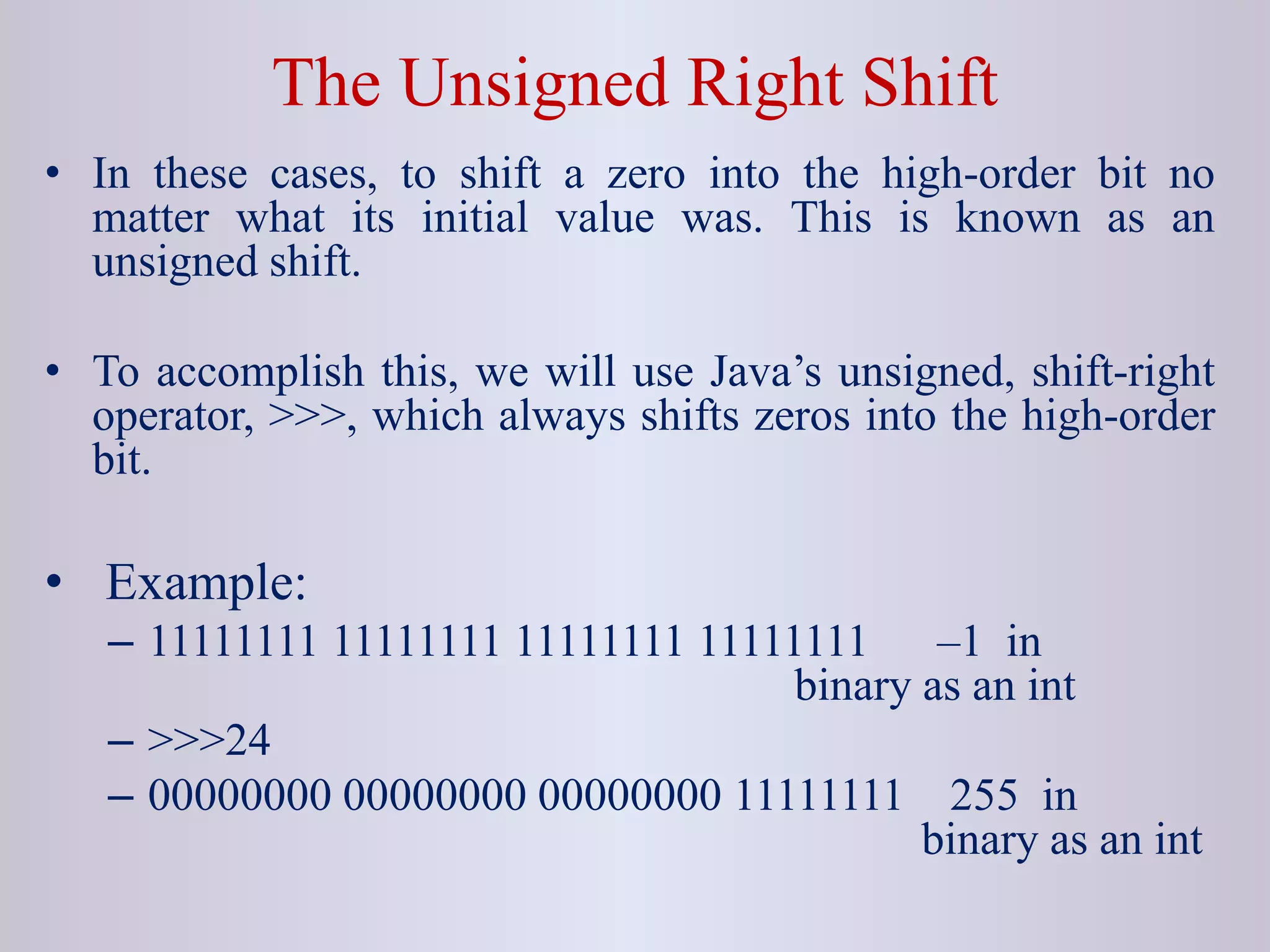 The Unsigned Right Shift
• In these cases, to shift a zero into the high-order bit no
matter what its initial value was. This is known as an
unsigned shift.
• To accomplish this, we will use Java’s unsigned, shift-right
operator, >>>, which always shifts zeros into the high-order
bit.
• Example:
– 11111111 11111111 11111111 11111111 –1 in
binary as an int
– >>>24
– 00000000 00000000 00000000 11111111 255 in
binary as an int
 