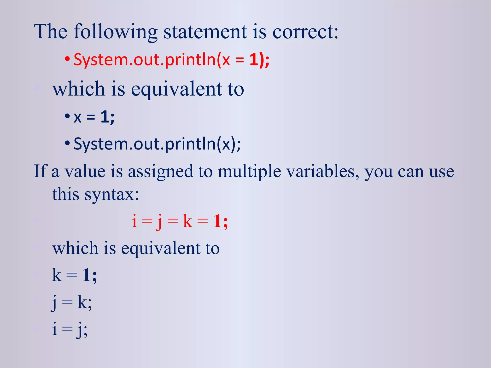 The following statement is correct:
• System.out.println(x = 1);
• which is equivalent to
• x = 1;
• System.out.println(x);
If a value is assigned to multiple variables, you can use
this syntax:
• i = j = k = 1;
• which is equivalent to
• k = 1;
• j = k;
• i = j;
 