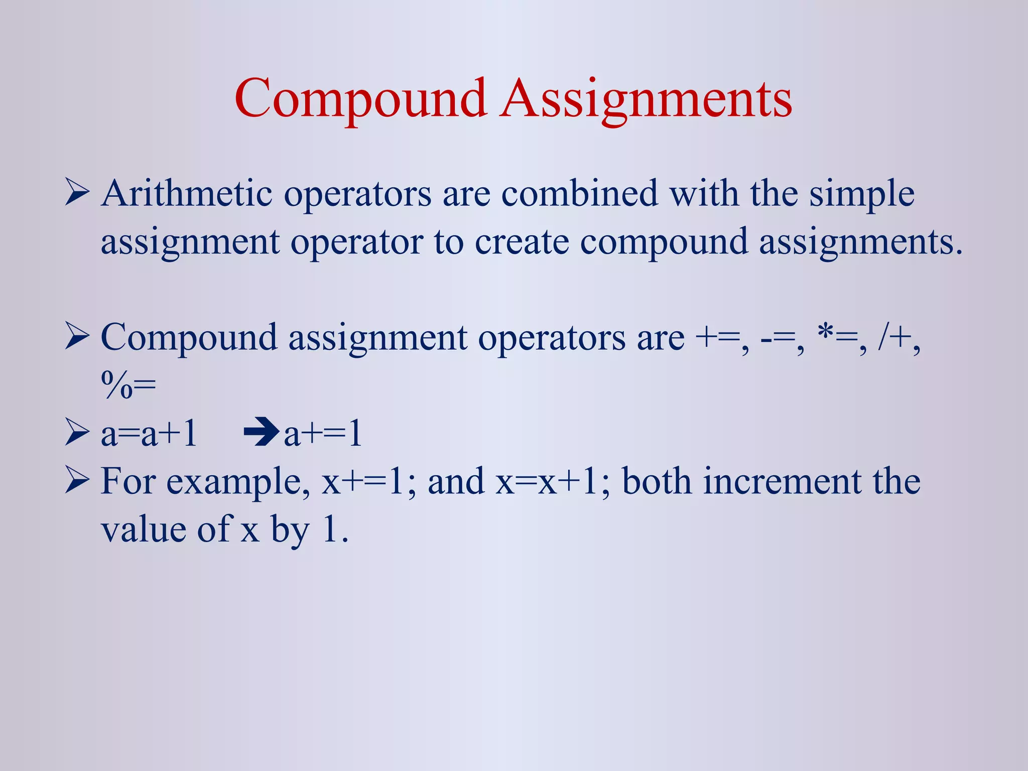 Compound Assignments
 Arithmetic operators are combined with the simple
assignment operator to create compound assignments.
 Compound assignment operators are +=, -=, *=, /+,
%=
 a=a+1 a+=1
 For example, x+=1; and x=x+1; both increment the
value of x by 1.
 