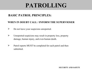 WHEN IN DOUBT CALL / INFORM THE SUPERVIOSER
 Do not leave your suspicions unreported.
 Unreported suspicions may result in property loss, property
damage, human injury, and even human death.
 Patrol reports MUST be completed for each patrol and then
submitted.
PATROLLING
BASIC PATROL PRINCIPLES:
SECURITY AND SAFETY
 