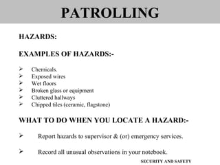 EXAMPLES OF HAZARDS:-
 Chemicals.
 Exposed wires
 Wet floors
 Broken glass or equipment
 Cluttered hallways
 Chipped tiles (ceramic, flagstone)
WHAT TO DO WHEN YOU LOCATE A HAZARD:-
 Report hazards to supervisor & (or) emergency services.
 Record all unusual observations in your notebook.
PATROLLING
HAZARDS:
SECURITY AND SAFETY
 
