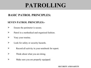 SEVEN PATROL PRINCIPLES:-
 Ensure the perimeter is secure.
 Patrol in a methodical and organized fashion.
 Vary your routine.
 Look for safety or security hazards.
 Record all activity in your notebook for report.
 Think about what you are doing.
 Make sure you are properly equipped.
PATROLLING
BASIC PATROL PRINCIPLES:
SECURITY AND SAFETY
 