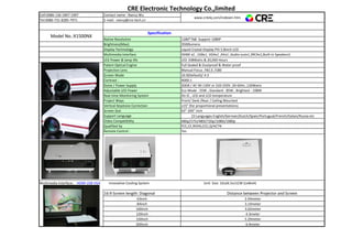 CRE Electronic Technology Co.,limited
Cell:0086-136-1847-1997 Contact name : Nancy Wu
www.crdzkj.com/indexen.htm
Tel:0086-731-8285-7971 E-mail: nancy@cre-tech.cn
Model No.:X1500NX
Specification
Native Resolution 1280*768 Support 1080P
Brightness(Max): 3500lumens
Display Technology Liquid Crystal Display PVI 5.8inch LCD
Multimedia Interface HDMI x2 , USBx1, VGAx1 ,AVx1 ,Audio-outx1,3RCAx1,Built-in Speakerx1
LED Power & lamp life LED 108Watts & 20,000 Hours
Patent Optical Engine Full Sealed & Dustproof & Water proof
Projection Lens Manual Focus .F#2.0 ,f180
Screen Mode 16:9(Default)/ 4:3
Contrast : 4000:1
Noise / Power Supply 20DB / AC 90-130V or 220-250V ,50-60Hz ,130Watts
Adjustable LED Power Eco Mode : 55W ; Standard : 85W ; Brightest : 108W
Real-time Monitoring System On IC , LED and LCD temperature
Project Ways Front/ Desk /Rear / Ceiling Mounted
Vertical Keystone Correction ±15° (for proportional presentations)
Screen Size 63"-200" inch
Support Language 23 Languages English/German/Dutch/Spain/Portugual/French/Italian/Russia etc
Video Compatibility 480p/575i/480i/720p/1080i/1080p
Qualified by FCC,CE,ROHS,CCC,Q/ACTN
Remote Control : Yes
Multimedia Interface： HDMI USB VGA Innovative Cooling System Unit Size: 32x26.5x11CM (LxWxH)
16:9 Screen length: Diagonal Distance between Projector and Screen
63inch 2.44meter
84inch 3.14meter
100inch 3.62meter
120inch 4.3meter
150inch 5.29meter
200inch 6.9meter
 