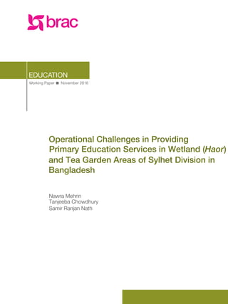 Working Paper November 2016
EDUCATION
Nawra Mehrin
Operational Challenges in Providing
Primary Education Services in Wetland (Haor)
and Tea Garden Areas of Sylhet Division in
Bangladesh
Tanjeeba Chowdhury
Samir Ranjan Nath
 