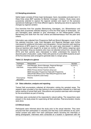 7
2.3 Sampling procedures
Sylhet region consists of three major landscapes: haors, tea-estates and plain land. In
these three areas BEP operates its Blanket Coverage I initiative. Study areas were
purposively selected to capture the regional variation and report on the exclusive
operational challenges in the three different regions. Sampling was done to capture the
changes by regional variation.
Five branches from five upazilas (Baniachang, Kamalganj, Juri, Bihwambarpur and
Sulla) were purposively selected keeping in mind the three types of landscapes. Juri
and Kamalganj were selected to give information on the hill/tea-garden criteria,
Baniachang and Sulla from the haor criteria and Bishwambarpur from the plain land
criteria.
Information was collected from Programme Staff and Branch Managers in each of the
five selected branches. Later Area Managers and Regional Manager were further
interviewed for additional information and triangulation. Current teachers (with teaching
experience at BPS equal to or greater than one year) were interviewed. In addition,
drop-out teachers (who taught for at least six months in BPS before resigning) were
also interviewed. Drop-out students (who have not attended school from January-May
2015) and their parents were interviewed to better understand the reasons for
discontinuation of education. Lastly, FGDs with parents of current BPS students at each
of the five branches were arranged to generate data in a larger group.
Table 2.3. Sample at a glance
Technique Respondent Number
In-depth
interviews
Area Manager, Branch Manager, Regional Manager 9 (3+5+1)
Present BRAC Primary School Teachers 5
BRAC Primary School Teachers (drop-out) 5
BRAC Education Programme Field staff: Programme
Officer/Field Officer/Junior Field Officer/Programme Staff
5
Drop-out students (case study) 6
Focus-group
discussion
Parents 5
2.4 Data collection, analysis and reporting
Trained field enumerators collected all information visiting the sampled areas. The
research team provided a four-day training to the enumerators followed by a field test
before starting of actual field work. Discussions and practice exercises were arranged
for the enumerators as part of training.
Interviews were conducted at the respondent’s natural setting. The researchers were
present in the study areas for supervising all field activities. Post-enumeration checks
were done.
2.5 Ethical issues
Participants were informed about the study prior to the actual interview. They were
ensured that their participation is voluntary and that they could withdraw at any point.
Verbal consent was taken from each participant before recording the interviews or
taking photographs. Interviews were conducted at a location in agreement with the
 
