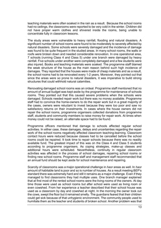 13
teaching materials were often soaked in the rain as a result. Because the school rooms
had no ceilings, the classrooms were reported to be very cold in the winter. Children did
not have proper warm clothes and shivered inside the rooms, being unable to
concentrate fully in classroom lessons.
The study areas were vulnerable to heavy rainfall, flooding and natural disasters. A
significant number of school rooms were found to be moderately to severely affected by
natural disasters. Some schools were severely damaged and the incidence of damage
was found to be quite frequent in the studied areas. In many school rooms, the walls or
roofs were broken down and needed considerable renovation. In one operational area,
7 schools (running Class 4 and Class 5) under one branch were damaged by heavy
rainfall. Five schools under another were completely damaged and a few students were
also injured. Books and teaching materials were soaked. The programme staff blamed
the weak structure of the house as the main reason behind such high incidence of
damages. They reported that the houses were made of cheap materials and as a result,
the school rooms had to be renovated every 1-2 years. Moreover, they pointed out that
since the areas were so prone to natural disasters, it was imperative to build strong
structures that could withhold natural calamities.
Renovating damaged school rooms was an ordeal. Programme staff mentioned that no
amount of annual budget was kept aside by the programme for maintenance of schools
rooms. They pointed out that this caused severe problems when the schools were
damaged. Schools needed repair work but there was no money available. Programme
staff had to convince the home-owners to do the repair work but in a great majority of
the cases, owners were reluctant to invest because they were too poor and saw no
satisfactory returns on their investments. In cases where the house owners did not
repair the school rooms, programme organisers collected donations from programme
staff, students and community members to raise money for repair work. At times when
money could not be raised, an alternate space had to be found.
Programme officers mentioned that damage to schools affected regular school
activities. In either case, these damages, delays and uncertainties regarding the repair
work of the school rooms negatively affected classroom teaching-learning. Classroom
contact hours were reduced because classes had to be cancelled before the school
rooms could be repaired. It took time to repair schools because there was no readily
available fund. The greatest impact of this was on the Class 4 and Class 5 students
according to programme organisers. As coping strategies, make-up classes and
additional hours were scheduled. Nevertheless, continuity in regular classroom
activities was affected in the process of school damages, repairing school rooms or
finding new school rooms. Programme staff and management staff recommended that
an annual fund should be kept aside for school maintenance and repairing.
Scarcity of classrooms was a major operational challenge in haor areas as well. In haor
amount of habitable land is poor and so is number of houses. As a result meeting BEP’s
standard there was extremely hard and still it remains as a major challenge. Even if they
managed to find classrooms they had multiple uses. One branch manager explained
that at first most of the rented school rooms were the living rooms of the owners. At day
time those were used as school rooms but after school were used as living room or
even cowshed. From her experience a teacher described that their school house was
used as a classroom by day and cowshed at night. In the morning the owner took out
the cows, swept the floor but it remained smelly. The guardians feared that their children
could get sick because of that unhygienic environment. The community people used to
humiliate them as the teacher and students of broken school. Another problem was that
 