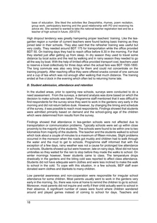 18
base of education. She liked the activities like Deepshikha, rhymes, poem recitation,
group work, participatory learning and the good relationship with PO and receiving his
advice etc. She wanted to wanted to take the national teacher registration test and be a
teacher of high school in future. (IDI:ST4)
High dropout tendency was greatly hampering proper teachers’ training. Like the tea-
garden region a number of current teachers were found lacking basic training as they
joined later in their schools. They also said that the refresher training was useful but
very costly. They needed around BDT 175 for transportation while the office provided
BDT 50. On training days they had to reach office before 8.30 in the morning. For that
they started just after getting up from sleep. In dry season they used to travel some
distance by local autos and the rest by walking and in rainy season they needed to go
all the way by boat. With the help of limited office provided transport cost, teachers used
to reserve a boat collectively for three days when the actual fare was BDT 1500-1800.
The long commute was also very tiring for them and could not concentrate on the
training properly. After reaching office they were offered snacks consist of one samusa
and a cup of tea which was not enough after walking that much distance. The training
ended at five o’clock in the evening which often led to returning home late.
D. Student admission, attendance and retention
In the studied areas, prior to opening new schools, surveys were conducted to do a
need assessment. From the surveys, a demand analysis was done based on which the
decision to make schools was taken. Programme staff mentioned that it was difficult to
find respondents for the survey since they went to work in the gardens very early in the
morning and did not return before dusk. However, by changing the timing and schedule
of the survey, it was possible to reach most respondents. Findings showed that students
were admitted primarily based on demand and the school-going age of the children
which were determined from results from the survey.
Findings showed that attendance in tea-garden schools were not affected due to
transportation or communication problems. Typically schools were set up within close
proximity to the majority of the students. The schools were found to be within one to two
kilometres from majority of the students. The teacher and the students walked to school
which took about a couple of minutes to a maximum of fifteen minutes. Slight problems
occurred in the monsoon when the roads got muddy and children had to walk through
the water and the mud to get to schools. Programme staff informed that with the
exception of a few days, rainy weather was not a cause for prolonged low attendance
in schools. Students showed up but were however, late on rainy days. Most did not have
umbrellas so they waited for the rain to stop before they made the walks to school. On
winter mornings however, fewer students came to class. The temperature drops
drastically in the gardens and the biting cold was reported to affect class attendance.
Students did not have adequate warm clothes and were less inclined to make the walk
to school in the cold. To cope with this situation, in a few schools, BEP staff even
donated warm clothes and blankets to many children.
Low parental awareness and non-cooperation were responsible for irregular school
attendance for some children. Most parents usually went to work in the gardens very
early in the morning. So, there was none at home to remind the children to go to school.
Moreover, most parents did not inquire and verify if their child actually went to school in
their absence. A significant number of cases were found where children wandered
around and played games instead of coming to school for days. Teachers and
 