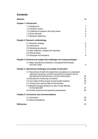 i
Contents
Abstract iii
Chapter 1: Introduction
1.1 Background 1
1.2 Literature review 2
1.3 Livelihood of people in the study areas 4
1.4 Study rationale 5
1.5 Research objectives 5
Chapter 2: Research methodology
2.1 Research strategy 6
2.2 Instruments 6
2.3 Sampling procedures 7
2.4 Data collection, analysis and reporting 7
2.5 Ethical issues 7
2.6 Strengths and limitations 8
Chapter 3: Demand and supply-side challenges and coping strategies
3.1 Major operational constraints in tea-gardens/hill-estates
and haor areas 9
Chapter 4: Operational challenges and quality of education
4.1 Recruitment of staff who lacked the competence to understand
classroom dynamics, provide mentorship to teachers and do
educational monitoring was a common observation 25
4.2 Educational monitoring is hindered 25
4.3 Low salary limiting supply of good quality teachers 26
4.4 Training time was too little for the teachers 27
4.5 Rapidly changing decisions is also a huge difficulty
for the field staff 27
4.6 Limited resources and parental unawareness 28
Chapter 5: Conclusion and recommendations
5.1 Conclusion 29
5.2 Recommendations 30
References 32
 