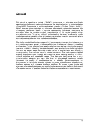 iii
Abstract
This report is based on a review of BRAC’s programme on education specifically
examine the challenges, coping strategies and the existing barriers to implementation
of the BRAC Programme in eight marginalised upazilas of Sylhet Division. In 2011,
BRAC selected these upazilas for extensive educational intervention because this
consistently performed poorly in various development indicators, particularly in
education. Also the socio-ecological characteristics of this region greatly hinder
education progress. To get an in-depth understanding, the study employed a purely
qualitative approach selecting five of the eight marginalised upazilas purposively where
information were collected from multiple stakeholders.
The study revealed that finding proper school rooms as per preferred size, infrastructure
and maintenance was a major challenge which directly influenced classroom teaching
and learning. Finding educated and good quality teachers and low retention because of
marriage, childbirth, migration, low incentives etc. were another huge challenge in both
haor and tea garden areas. Providing proper training to teachers was also difficult for
communication, financial and security related problems. The main reasons behind
student absenteeism and dropout were seasonal work, extreme weather condition,
cultural festivities and household chores. Time lags and inefficiency due to poor
communication systems, and very little time for educational monitoring greatly
hampered the quality of teaching-learning in schools. Recommendations for
improvement of the existing situation included increased expenditure on school rooms,
teacher’s salaries and in-service teacher’s trainings. To ensure proper, timely and
adequate educational monitoring, reconsidering the workload per staff and deployment
of a greater number of qualified, trained and better remuneration are recommended.
 