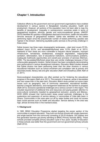 1
Chapter 1. Introduction
Collective efforts by the government and non-government organisations have enabled
development in various sectors in Bangladesh including education, health and
employment. However, all sections of the population have not been able to reap the
benefits of development. Inequality in socioeconomic outcomes exists in terms of
geographical locations, ethnicity, gender and socio-occupational groups. UNICEF
(2010) identified 80 upazilas in Bangladesh deprived of economic, health and education
services because of geographical isolation. Sylhet was identified as the lowest
performing region since the proportionate number of lowest performing upazilas was
highest in the division. Delivering equitable public services is the primary challenge in
these areas.
Sylhet division has three major physiographic landscapes – plain land covers 57.5%,
wetland (haor) 30.2%, and tea-estate/hilly/forest area 12.5% (Nath et al. 2011).
Habitants of haor areas are more vulnerable to frequent natural disasters, improper
infrastructure, remoteness, landlessness, ecological degradation, inappropriate
sanitation, deforestation, lack of educational institutions, communications problems,
inadequate livelihoods opportunities and overall poor provision of services (Rahman,
2008). The tea-estates/hilly/forest areas face very similar challenges because of their
unfavourable geographic location. Sylhet division has been consistently demonstrating
poor performance in various development indicators. Education Watch studies showed
that Sylhet division has been performing lower than the other divisions in various
educational indicators such as school enrolment and completion rate at primary and
secondary levels, literacy rate and girls’ education (Nath and Chowdhury 2008, Nath et
al. 2011).
Socio-ecological characteristics are often pointed out for hindering the educational
progress in this region (Nath et al. 2011). The scenario is however, worse in tea-estates
and haor areas than in the plain land. Education Watch study pointed out some major
issues such as geography, lack of community awareness, educational facilities,
teacher’s irregular attendance, and management weakness as the barriers to progress
(Nath 2013). Exclusive operational challenges are a serious concern in this region. This
included requirement of additional time and resources and paying greater attention to
socio-cultural constraints impeded by geographical exclusion, poverty and illiteracy.
WHO (2005) showed that hard-to-reach areas posed particular challenges to the
sustenance and expansion of service delivery in communities of Volta lake basin in
Ghana. Communities in this area were cut off by water bodies and could not access
basic social services such as health and education. Service delivery in the area was
high, almost 30 times than in the mainland areas.
1.1 Background
In 1985, BRAC Education Programme started targeting the poorer section of the
communities to expand education. They built non-formal schools with single classroom
and single teacher from the community consisting of 30-33 students. Girl children and
first generation learners got priority admitting to BRAC Primary Schools (BPS). These
schools provided complete primary education cycle in four years. Quality of Education
in these schools was better than the government and non-government primary schools
(Nath 2012).
 