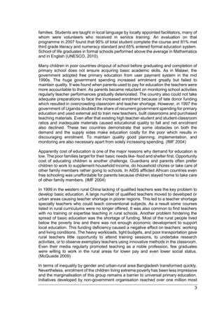 3
families. Students are taught in local language by locally appointed facilitators, many of
whom were volunteers who received in service training. An evaluation on that
programme in 2007 found that 90% of total student complete the course and 81% met
third grade literacy and numeracy standard and 65% entered formal education system.
School of life graduates in formal schools performed above the average in Mathematics
and in English (UNESCO, 2010).
Many children in poor countries dropout of school before graduating and completion of
primary school does not ensure acquiring basic academic skills. As in Malawi, the
government adopted free primary education from user payment system in the mid
1990s. The huge government spending increased enrolment greatly but failed to
maintain quality. It was found when parents used to pay for education the teachers were
more accountable to them. As parents became reluctant on monitoring school activities
regularly teacher performances gradually deteriorated. The country also could not take
adequate preparations to face the increased enrolment because of late donor funding
which resulted in overcrowding classroom and teacher shortage. However, in 1997 the
government of Uganda doubled the share of recurrent government spending for primary
education and used external aid to train new teachers, built classrooms and purchased
teaching materials. Even after that existing high teacher-student and student-classroom
ratios and inadequate materials caused educational quality to fall and net enrolment
also declined. These two countries demonstrate that some obstacles on both the
demand and the supply sides make education costly for the poor which results in
discouraging enrolment. To maintain quality good planning, implementation, and
monitoring are also necessary apart from solely increasing spending. (IMF 2004)
Apparently cost of education is one of the major reasons why demand for education is
low. The poor families target for their basic needs like- food and shelter first. Opportunity
cost of educating children is another challenge. Guardians and parents often prefer
children to work to supplement household income, do household chores or take care of
other family members rather going to schools. In AIDS afflicted African countries even
free schooling was unaffordable for parents because children stayed home to take care
of other family members. (IMF 2004)
In 1999 in the western rural China lacking of qualified teachers was the key problem to
develop basic education. A large number of qualified teachers moved to developed or
urban areas causing teacher shortage in poorer regions. This led to a teacher shortage
specially teachers who could teach conventional subjects. As a result some courses
listed in rural curriculums were no longer offered. It was also common to find teachers
with no training or expertise teaching in rural schools. Another problem hindering the
spread of basic education was the shortage of funding. Most of the rural people lived
below the poverty line and there was not enough economic development to support
local education. This funding deficiency caused a negative effect on teachers’ working
and living conditions. The heavy workloads, tight budgets, and poor transportation gave
rural teachers little opportunity to attend training sessions, to undertake research
activities, or to observe exemplary teachers using innovative methods in the classroom.
Even their media regularly promoted teaching as a noble profession, few graduates
were willing to work in the rural areas for lower pay and even lower social status.
(McQuaide 2009)
In terms of inequality by gender and urban-rural area Bangladesh transformed quickly.
Nevertheless, enrolment of the children living extreme poverty has been less impressive
and the marginalisation of this group remains a barrier to universal primary education.
Initiatives developed by non-government organisation reached over one million most
 