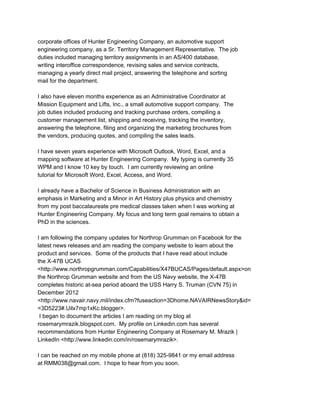 corporate offices of Hunter Engineering Company, an automotive support 
engineering company, as a Sr. Territory Management Representative.  The job 
duties included managing territory assignments in an AS/400 database, 
writing interoffice correspondence, revising sales and service contracts, 
managing a yearly direct mail project, answering the telephone and sorting 
mail for the department. 
 
I also have eleven months experience as an Administrative Coordinator at 
Mission Equipment and Lifts, Inc., a small automotive support company.  The 
job duties included producing and tracking purchase orders, compiling a 
customer management list, shipping and receiving, tracking the inventory, 
answering the telephone, filing and organizing the marketing brochures from 
the vendors, producing quotes, and compiling the sales leads. 
 
I have seven years experience with Microsoft Outlook, Word, Excel, and a 
mapping software at Hunter Engineering Company.  My typing is currently 35 
WPM and I know 10 key by touch.  I am currently reviewing an online 
tutorial for Microsoft Word, Excel, Access, and Word. 
 
I already have a Bachelor of Science in Business Administration with an 
emphasis in Marketing and a Minor in Art History plus physics and chemistry 
from my post baccalaureate pre medical classes taken when I was working at 
Hunter Engineering Company. My focus and long term goal remains to obtain a 
PhD in the sciences. 
 
I am following the company updates for Northrop Grumman on Facebook for the 
latest news releases and am reading the company website to learn about the 
product and services.  Some of the products that I have read about include 
the X­47B UCAS 
<http://www.northropgrumman.com/Capabilities/X47BUCAS/Pages/default.aspx>on 
the Northrop Grumman website and from the US Navy website, the X­47B 
completes historic at­sea period aboard the USS Harry S. Truman (CVN 75) in 
December 2012 
<http://www.navair.navy.mil/index.cfm?fuseaction=3Dhome.NAVAIRNewsStory&id= 
=3D5223#.Uilx7mp1xKc.blogger>. 
 I began to document the articles I am reading on my blog at 
rosemarymrazik.blogspot.com.  My profile on Linkedin.com has several 
recommendations from Hunter Engineering Company at Rosemary M. Mrazik | 
LinkedIn <http://www.linkedin.com/in/rosemarymrazik>. 
 
I can be reached on my mobile phone at (818) 325­9841 or my email address 
at RMM038@gmail.com.  I hope to hear from you soon. 
 
 