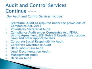 Our Audit and Control Services include:
1. Secretarial Audit as required under the provisions of
Companies Act, 2013
2. Voluntarily Secretarial Audit
3. Compliance Audit under Companies Act, FEMA,
Listing Agreement, SEBI Rules & Regulations, Labour
Laws and other applicable laws
4. Corporate Social Responsibility Audit
5. Corporate Governance Audit
6. HR & Labour Law Audit
7. Legal Documentation Audit
8. Management Audit
9. Decision Audit
 