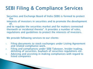 Securities and Exchange Board of India (SEBI) is formed to protect
the
interests of investors in securities and to promote the development
of,
and to regulate the securities market and for matters connected
therewith or incidental thereto". It provides a number of rules,
regulations and guidelines to protect the interests of investors.
We provide following services to our clients:
1. Filing documents to stock exchanges under Listing Agreement
and related compliance work.
2. Filing and compliances under SEBI Takeover, Insider trading,
delisting of securities, buyback of securities regulations etc.
3. Advising and assisting in making compliances with regard to
listed companies
 