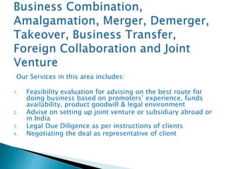 Our Services in this area includes:
1. Feasibility evaluation for advising on the best route for
doing business based on promoters’ experience, funds
availability, product goodwill & legal environment
2. Advise on setting up joint venture or subsidiary abroad or
in India
3. Legal Due Diligence as per instructions of clients
4. Negotiating the deal as representative of client
 