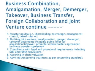 5. Structuring deal i.e. Shareholding percentage, management
control, board rules etc
6. Drafting Joint venture, amalgamation, merger, demerger,
takeover documents including public offer for
acquisition/takeover, promoters/shareholders agreement,
business transfer agreement
7. Compliance with legal and procedural requirements including
SEBI and FEMA regulations
8. Assisting in share valuation
9. Advising Accounting treatment as per accounting standards
 