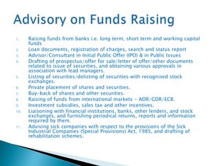1. Raising funds from banks i.e. long term, short term and working capital
funds
2. Loan documents, registration of charges, search and status report
3. Advisor/Consultant in Initial Public Offer (IPO) & in Public Issues
4. Drafting of prospectus/offer for sale/letter of offer/other documents
related to issue of securities, and obtaining various approvals in
association with lead managers.
5. Listing of securities/delisting of securities with recognised stock
exchanges.
6. Private placement of shares and securities.
7. Buy-back of shares and other securities.
8. Raising of funds from international markets - ADR/GDR/ECB.
9. Investment subsidies, sales tax and other incentives.
10. Liaisoning with financial institutions, banks, other lenders, and stock
exchanges, and furnishing periodical returns, reports and information
required by them.
11. Advising sick companies with respect to the provisions of the Sick
Industrial Companies (Special Provisions) Act, 1985, and drafting of
rehabilitation schemes.
 