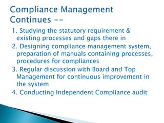 1. Studying the statutory requirement &
existing processes and gaps there in
2. Designing compliance management system,
preparation of manuals containing processes,
procedures for compliances
3. Regular discussion with Board and Top
Management for continuous improvement in
the system
4. Conducting Independent Compliance audit
 