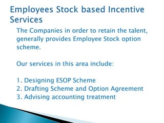 The Companies in order to retain the talent,
generally provides Employee Stock option
scheme.
Our services in this area include:
1. Designing ESOP Scheme
2. Drafting Scheme and Option Agreement
3. Advising accounting treatment
 
