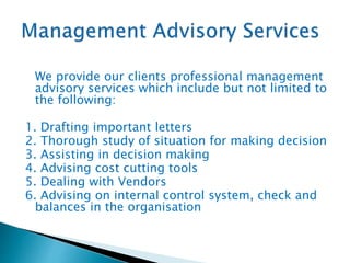 We provide our clients professional management
advisory services which include but not limited to
the following:
1. Drafting important letters
2. Thorough study of situation for making decision
3. Assisting in decision making
4. Advising cost cutting tools
5. Dealing with Vendors
6. Advising on internal control system, check and
balances in the organisation
 
