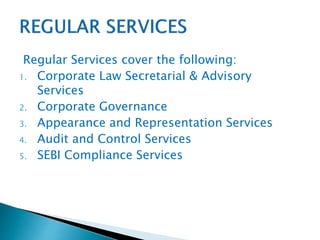 Regular Services cover the following:
1. Corporate Law Secretarial & Advisory
Services
2. Corporate Governance
3. Appearance and Representation Services
4. Audit and Control Services
5. SEBI Compliance Services
 