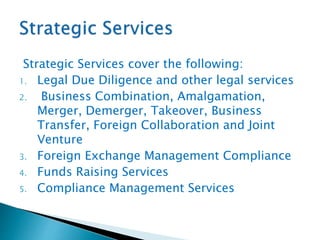 Strategic Services cover the following:
1. Legal Due Diligence and other legal services
2. Business Combination, Amalgamation,
Merger, Demerger, Takeover, Business
Transfer, Foreign Collaboration and Joint
Venture
3. Foreign Exchange Management Compliance
4. Funds Raising Services
5. Compliance Management Services
 