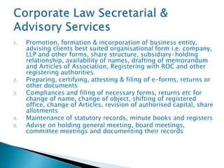 1. Promotion, formation & incorporation of business entity,
advising clients best suited organisational form i.e. company,
LLP and other forms, share structure, subsidiary-holding
relationship, availability of names, drafting of memorandum
and Articles of Association, Registering with ROC and other
registering authorities.
2. Preparing, certifying, attesting & filing of e-forms, returns or
other documents
3. Compliances and filing of necessary forms, returns etc for
change of name, change of object, shifting of registered
office, change of Articles, revision of authorised capital, share
allotments
4. Maintenance of statutory records, minute books and registers
5. Advise on holding general meeting, board meetings,
committee meetings and documenting their records
 