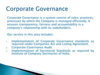 Corporate Governance is a system consist of rules, practices,
processes by which the Company is managed efficiently. It
ensures transparency, fairness and accountability in a
company’s relationship with its stakeholders.
Our service in this area includes:
1. Implementation of Corporate Governance standards as
required under Companies Act and Listing Agreement.
2. Corporate Governance Audit
3. Implementation of Secretarial Standards as required by
Institute of Company Secretaries of India.
 