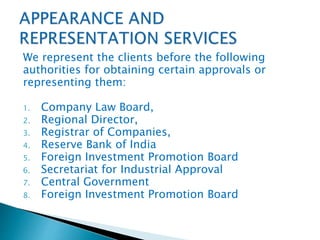 We represent the clients before the following
authorities for obtaining certain approvals or
representing them:
1. Company Law Board,
2. Regional Director,
3. Registrar of Companies,
4. Reserve Bank of India
5. Foreign Investment Promotion Board
6. Secretariat for Industrial Approval
7. Central Government
8. Foreign Investment Promotion Board
 