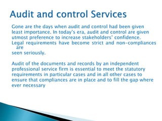 Gone are the days when audit and control had been given
least importance. In today’s era, audit and control are given
utmost preference to increase stakeholders’ confidence.
Legal requirements have become strict and non-compliances
are
seen seriously.
Audit of the documents and records by an independent
professional service firm is essential to meet the statutory
requirements in particular cases and in all other cases to
ensure that compliances are in place and to fill the gap where
ever necessary
 