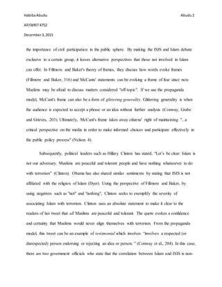 HabibaAbudu
AP/WRIT4752
December3,2015
Abudu 2
the importance of civil participation in the public sphere. By making the ISIS and Islam debate
exclusive to a certain group, it leaves alternative perspectives that those not involved in Islam
can offer. In Fillmore and Baker's theory of frames, they discuss how words evoke frames
(Fillmore and Baker, 316) and McCants' statements can be evoking a frame of fear since non-
Muslims may be afraid to discuss matters considered "off-topic". If we use the propaganda
model, McCant's frame can also be a form of glittering generality. Glittering generality is when
the audience is expected to accept a phrase or an idea without further analysis (Conway, Grabe
and Grieves, 203). Ultimately, McCant's frame takes away citizens' right of maintaining "...a
critical perspective on the media in order to make informed choices and participate effectively in
the public policy process" (Nelson 4).
Subsequently, political leaders such as Hillary Clinton has stated, “Let’s be clear: Islam is
not our adversary. Muslims are peaceful and tolerant people and have nothing whatsoever to do
with terrorism” (Clinton). Obama has also shared similar sentiments by stating that ISIS is not
affiliated with the religion of Islam (Dyer). Using the perspective of Fillmore and Baker, by
using negatives such as "not" and "nothing", Clinton seeks to exemplify the severity of
associating Islam with terrorism. Clinton uses an absolute statement to make it clear to the
readers of her tweet that all Muslims are peaceful and tolerant. The quote evokes a confidence
and certainty that Muslims would never align themselves with terrorism. From the propaganda
model, this tweet can be an example of testimonial which involves “involves a respected (or
disrespected) person endorsing or rejecting an idea or person. ” (Conway et al., 204). In this case,
there are two government officials who state that the correlation between Islam and ISIS is non-
 