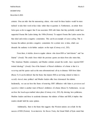 HabibaAbudu
AP/WRIT4752
December3,2015
Abudu 3
existent. One can infer that the unassuming citizen, who voted for these leaders would be more
inclined to take their word at face-value rather than to question it. Furthermore, an article from
Salon goes as far to suggest that if one associates ISIS with Islam that they probably would have
supported Osama Bin Laden during the 1980s (Norton). To support Osama Bin Laden seems less
than ideal and evokes a negative connotation. This can be an example of name-calling. This is
because the authour provides a negative connotation for a certain view or idea, which can
dissuade the audience to do further analysis on the topic (Conway et al., 203).
From there, it trickles down to regular citizens who deem ISIS as “anti-Islamic” and “un-
Islamic” (Awad). The article from which the previous quotes are taken from also states that,
“The American Muslim community and Muslim scholars around the world…have rejected ISIS’
twisted ideology” (Awad). One of the feature's of Reese's definition of a frame is that it is
recurring and the quotes such as the ones aforementioned all try to distance ISIS from Islam
(Reese 5). It can be inferred that the frame that depicts ISIS as not being related to Islam is
socially shared, since political and Muslim leaders alike have denounced the relation.
Incidentally, we can see how this frame of removing ISIS’ affiliation with Islam is persistent and
repetitive- which is another tenet of Reese’s definition of a frame (Reese 5). Furthermore, we can
see how the bandwagon method takes place (Conway et al., 203). By showing how politicians,
Muslims leaders and those in academia denounce the relation of Islam and ISIS, it implies that
readers should hold the same opinion.
Additionally, there is the frame that suggests that Western nations are at fault for the
success of ISIS (Norton). In an interview for Russia Today, the Grand Mufti of Syria stated that
 