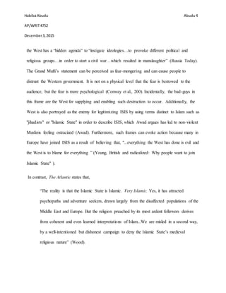HabibaAbudu
AP/WRIT4752
December3,2015
Abudu 4
the West has a “hidden agenda” to “instigate ideologies…to provoke different political and
religious groups…in order to start a civil war…which resulted in manslaughter” (Russia Today).
The Grand Mufti’s statement can be perceived as fear-mongering and can cause people to
distrust the Western government. It is not on a physical level that the fear is bestowed to the
audience, but the fear is more psychological (Conway et al., 200). Incidentally, the bad-guys in
this frame are the West for supplying and enabling such destruction to occur. Additionally, the
West is also portrayed as the enemy for legitimizing ISIS by using terms distinct to Islam such as
"jihadists" or "Islamic State" in order to describe ISIS, which Awad argues has led to non-violent
Muslims feeling ostracized (Awad). Furthermore, such frames can evoke action because many in
Europe have joined ISIS as a result of believing that, "...everything the West has done is evil and
the West is to blame for everything ” (Young, British and radicalized: Why people want to join
Islamic State" ).
In contrast, The Atlantic states that,
“The reality is that the Islamic State is Islamic. Very Islamic. Yes, it has attracted
psychopaths and adventure seekers, drawn largely from the disaffected populations of the
Middle East and Europe. But the religion preached by its most ardent followers derives
from coherent and even learned interpretations of Islam...We are misled in a second way,
by a well-intentioned but dishonest campaign to deny the Islamic State’s medieval
religious nature” (Wood).
 