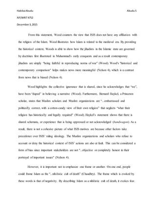 HabibaAbudu
AP/WRIT4752
December3,2015
Abudu 5
From this statement, Wood counters the view that ISIS does not have any affiliation with
the religion of the Islam. Wood illustrates how Islam is related to the medieval era. By providing
the historical context, Woods is able to show how the jihadists in the Islamic state are governed
by doctrines first illustrated in Muhammad's early conquests and as a result contemporary
jihadists are simply “being faithful in reproducing norms of war” (Wood). Wood's "historical and
contemporary comparison" helps makes news more meaningful (Nelson 4), which is a contrast
from news that is biased (Nelson 4).
Wood highlights the collective ignorance that is shared, since he acknowledges that “we”,
have been “duped” in believing a narrative (Wood). Furthermore, Bernard Haykel, a Princeton
scholar, states that Muslim scholars and Muslim organizations are “...embarrassed and
politically correct, with a cotton-candy view of their own religion” that neglects “what their
religion has historically and legally required" (Wood). Haykel’s statement shows that there is
shared schemata, or experience that is being oppressed or not acknowledged (bandwagon). As a
result, there is not a cohesive picture of what ISIS motives are because other factors take
precedence over ISIS’ ruling ideology. The Muslim organizations and scholars who refuse to
account or deny the historical context of ISIS’ actions are also at fault. This can be considered a
form of bias since important stakeholders are not "...objective or completely honest in their
portrayal of important issues" (Nelson 4).
However, it is important not to emphasize one frame or another. On one end, people
could frame Islam as the "...nihilistic cult of death” (Chaudhry). The frame which is evoked by
these words is that of negativity. By describing Islam as a nihilistic cult of death, it evokes fear.
 