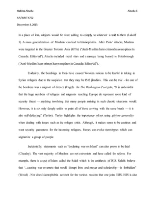 HabibaAbudu
AP/WRIT4752
December3,2015
Abudu 6
In a place of fear, subjects would be more willing to comply to whatever is told to them (Lakoff
1). A mass generalization of Muslims can lead to Islamophobia. After Paris’ attacks, Muslims
were targeted in the Greater Toronto Area (GTA) ("Anti-Muslim hate crimes have no place in
Canada: Editorial"). Attacks included racial slurs and a mosque being burned in Peterborough
("Anti-Muslim hate crimes have no place in Canada: Editorial").
Evidently, the bombings in Paris have caused Western nations to be fearful in taking in
Syrian refugees due to the suspicion that they may be ISIS jihadists. This can be true - for one of
the bombers was a migrant of Greece (Engel). As The Washington Post puts, “It is undeniable
that the huge numbers of refugees and migrants reaching Europe do represent some kind of
security threat — anything involving that many people arriving in such chaotic situations would.
However, it is not only deeply unfair to paint all of those arriving with the same brush — it is
also self-defeating" (Taylor). Taylor highlights the importance of not using glittery generality
when dealing with issues such as the refugee crisis. Although, it makes sense to be cautious and
want security guarantees for the incoming refugees, frames can evoke stereotypes which can
stigmatize a group of people.
Incidentally, statements such as “declaring war on Islam” can also prove to be fatal
(Chaudry). The vast majority of Muslims are not extremists and have called for reform. For
example, there is a sect of Islam called the Salafi which is the antithesis of ISIS. Salafis believe
that “...causing war or unrest that would disrupt lives and prayer and scholarship—is forbidden"
(Wood) . Nor does Islamophobia account for the various reasons that one joins ISIS. ISIS is also
 