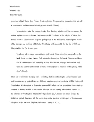HabibaAbudu
AP/WRIT4752
December3,2015
Abudu 7
comprised of individuals from France, Britain and other Western nations suggesting that not only
it is an external problem but an internal problem as well (Norton).
In conclusion, using the various theories from framing, spinning and bias one can see the
various implications of the frames chosen to depict ISIS's relation to the religion of Islam. The
frames include a lower standard of public participation in the ISIS debate, an incomplete picture
of the ideology and workings of ISIS, the West being held responsible for the rise of ISIS and
Islamophobia. As The Atlantic puts,
“...religion allows many interpretations, and Islamic State supporters are morally on the
hook for the one they choose. And yet simply denouncing the Islamic State as un-Islamic
can be counterproductive, especially if those who hear the message have read the holy
texts and seen the endorsement of many of the caliphate’s practices written plainly within
them" (Wood).
Islam can be interpreted in many ways - something that Reese has taught. Our experiences can
enable one person to look at Islam in a different way than someone else in the Middle East would.
Nonetheless, it is important in the coming days as ISIS affects various geopolitical issues that we
consider all frames in order to make sound decisions for our country and countries abroad. As
the authours in "Washington: The Real No-Spin Zone" put, "...frames are almost always, by
definition, partial; they never tell the whole story, so the question is which part of the story does
one prefer to put out there for public discussion " (Berry et al., 14).
 