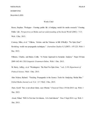 HabibaAbudu
AP/WRIT4752
December3,2015
Abudu 8
Works Cited
Reese, Stephen. "Prologue-- Framing public life A bridging model for media research." Framing
Public Life: Perspectives on Media and our understanding of the Social World (2001) : 7-31.
Web. 1 Dec. 2015.
Conway, Mike, et al. " Villains, Victims and the Virtuous in Bill O'Reilly's "No Spin Zone"’
Revisiting world war propaganda techniques." Journalism Studies 8.2 (2007) : 197-223. Web. 1
Dec. 2015.
Fillmore, Charles, and Baker, Collin. “A Frame Approach to Semantic Analysis.” Paper 30 June.
2009: 642-44. CSLI Linguistic Grammars Online. Web. 1 Dec. 2015.
M. Berry, Jeffrey, et al. “Washington: The Real No-Spin Zone .” n.d.: 2-39. Department of
Political Science. Web. 1 Dec. 2015.
Alan Nelson, Richard. “Tracking Propaganda to the Source: Tools for Analyzing Media Bias.”
Global Media Journal n.ed. N.d. : 2-7. Web. 1 Dec. 2015.
Dyer, Geoff. "Isis is not about Islam, says Obama." Financial Times 19 Feb 2015: n.p. Web. 1
Dec. 2015.
Awad, Nihad. "ISIS Is Not Just Un-Islamic, It Is Anti-Islamic" Time 5 Sept 2014: n.p. Web. 1
Dec. 2015.
 